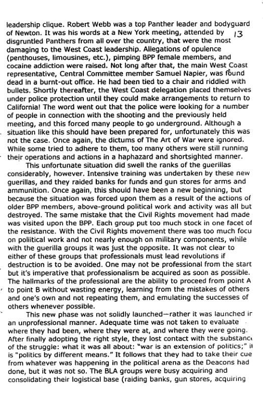 leadership clique. Robert Webb was a top Panther leader and bodyguard
of Newton. It was his words at a New York meeting, attended by
disgruntled Panthers from alll over the country, that were the most
damaging to the West Coast leadership. Allegations of opulence
(penthouses, limousines, etc.), pimping BPP female members, and
cocaine addiction were raised. Not long after that, the main West Coast
representative, Central Committee member Samuel Napier, was found
dead in a burnt-out office. He had been tied to a chair and riddled with
bullets. Shortly thereafter, the West Coast delegation placed themselves
under police protection until they could make arrangements to return to
California! The word went out that the police were looking for a number
of people in connection with the shooting and the previously held
meeting, and this forced many people to go underground. Although a
situation like this should have been prepared for, unfortunately this was
not the case. Once again, the dictums of The Art of War were ignored.
While some tried to adhere to them, too many others were still running
- their operations and actions in a haphazard and shortsighted manner.
This unfortunate situation did swell the ranks of the guerillas
considerably, however. Intensive training was undertaken by these new
guerillas, and they raided banks for funds and gun stores for arms and
ammunition. Once again, this should have been a new beginning, but
because the situation was forced upon them as a result of the actions of
older BPP members, above-ground political work and activity was all but
destroyed. The same mistake that the Civil Rights movement had made
was visited upon the BPP. Each group put too much stock in one facet of
the resistance. With the Civil Rights movement there was too much focu
on poliitical work and not nearly enough on military components, while
with the guerilla groups it was just the opposite. It was not clear to
either of these groups that professionals must lead revolutions if
destruction is to be avoided. One may not be professional from the start
but it’s imperative that professionalism be acquired as soon as possible.

The hallmarks of the professional are the ability to proceed from point A

to point B without wasting energy, learning from the mistakes of others

and one’s own and not repeating them, and emulating the successes of
others whenever possible.

. This new phase was not solidly launched—rather it was launched ir
an unprofessional manner. Adequate time was not taken to evaluate
where they had been, where they were at, and where they were going
After finally adopting the right style, they lost contact with the substanc:
of the struggle: what it was all about: “war is an extension of politics;” it
is “politics by different means.” It follows that they had to take their cue
from whatever was happening in the political arena as the Deacons had
done, but it was not so. The BLA groups were busy acquiring and
consolidating their logistical base (raiding banks, gun stores, acquiring

 
